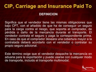CIP, Carriage and Insurance Paid To
DEFINICION
Significa que el vendedor tiene las mismas obligaciones que
bajo CPT, con el añadido de que ha de conseguir un seguro
para la carga contra el riesgo, que soporta el comprador, de
pérdida o daño de la mercancía durante el transporte. El
vendedor contrata el seguro y paga la correspondiente prima.
En caso de que el comprador deseara una cobertura mayor a la
contratada deberá acordarlo con el vendedor o contratar su
propio seguro adicional.
Este término exige que el vendedor despache la mercancía en
aduana para la exportación y puede usarse con cualquier modo
de transporte, incluido el transporte multimodal.
 