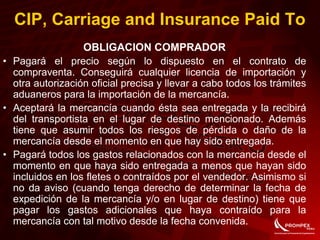OBLIGACION COMPRADOR
• Pagará el precio según lo dispuesto en el contrato de
compraventa. Conseguirá cualquier licencia de importación y
otra autorización oficial precisa y llevar a cabo todos los trámites
aduaneros para la importación de la mercancía.
• Aceptará la mercancía cuando ésta sea entregada y la recibirá
del transportista en el lugar de destino mencionado. Además
tiene que asumir todos los riesgos de pérdida o daño de la
mercancía desde el momento en que hay sido entregada.
• Pagará todos los gastos relacionados con la mercancía desde el
momento en que haya sido entregada a menos que hayan sido
incluidos en los fletes o contraídos por el vendedor. Asimismo si
no da aviso (cuando tenga derecho de determinar la fecha de
expedición de la mercancía y/o en lugar de destino) tiene que
pagar los gastos adicionales que haya contraído para la
mercancía con tal motivo desde la fecha convenida.
CIP, Carriage and Insurance Paid To
 