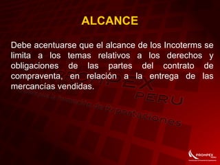 ALCANCE
Debe acentuarse que el alcance de los Incoterms se
limita a los temas relativos a los derechos y
obligaciones de las partes del contrato de
compraventa, en relación a la entrega de las
mercancías vendidas.
 