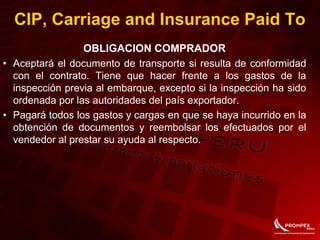 OBLIGACION COMPRADOR
• Aceptará el documento de transporte si resulta de conformidad
con el contrato. Tiene que hacer frente a los gastos de la
inspección previa al embarque, excepto si la inspección ha sido
ordenada por las autoridades del país exportador.
• Pagará todos los gastos y cargas en que se haya incurrido en la
obtención de documentos y reembolsar los efectuados por el
vendedor al prestar su ayuda al respecto.
CIP, Carriage and Insurance Paid To
 