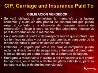 OBLIGACION VENDEDOR
• Se verá obligado a suministrar la mercancía y la factura
comercial y cualquier otra prueba de conformidad que pueda
exigir el contrato, a la obtención de cualquier licencia de
exportación y llevar a cabo los trámites aduaneros necesarios
para la exportación de la mercancía.
• En lo referente al contrato de transporte tendrá que contratar, en
los términos usuales y por su propia cuenta, el transporte de la
mercancía hasta el punto de destino convenido.
• Obtendrá un seguro por virtud del cual el comprador pueda
reclamar directamente del asegurador, entregando al comprador
la póliza del seguro u otra prueba de la cobertura de seguro.
• Entregará la mercancía a la custodia del transportista o al primer
transportista, en la fecha o dentro del plazo estipulado, para su
transporte al lugar de destino mencionado.
CIP, Carriage and Insurance Paid To
 