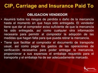 OBLIGACION VENDEDOR
• Asumirá todos los riesgos de pérdida o daño de la mercancía
hasta el momento en que haya sido entregada. El vendedor
tiene que dar al comprador aviso suficiente de que la mercancía
ha sido entregada, así como cualquier otra información
necesaria para permitir al comprador la adopción de las
medidas que hagan falta para que pueda retirar la mercancía.
• Tiene que facilitar al comprador el documento de transporte
usual, así como pagar los gastos de las operaciones de
verificación necesarios para poder entregar la mercancía,
proporcionar a sus expensas el embalaje requerido para el
transporte y el embalaje ha de ser adecuadamente marcado.
CIP, Carriage and Insurance Paid To
 