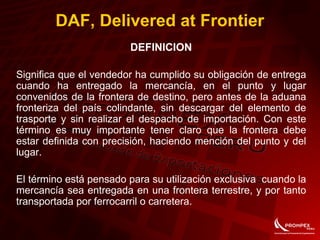 DAF, Delivered at Frontier
DEFINICION
Significa que el vendedor ha cumplido su obligación de entrega
cuando ha entregado la mercancía, en el punto y lugar
convenidos de la frontera de destino, pero antes de la aduana
fronteriza del país colindante, sin descargar del elemento de
trasporte y sin realizar el despacho de importación. Con este
término es muy importante tener claro que la frontera debe
estar definida con precisión, haciendo mención del punto y del
lugar.
El término está pensado para su utilización exclusiva cuando la
mercancía sea entregada en una frontera terrestre, y por tanto
transportada por ferrocarril o carretera.
 