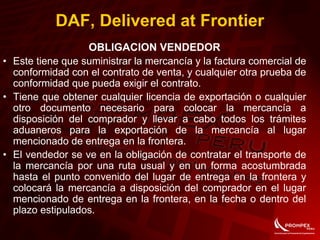 OBLIGACION VENDEDOR
• Este tiene que suministrar la mercancía y la factura comercial de
conformidad con el contrato de venta, y cualquier otra prueba de
conformidad que pueda exigir el contrato.
• Tiene que obtener cualquier licencia de exportación o cualquier
otro documento necesario para colocar la mercancía a
disposición del comprador y llevar a cabo todos los trámites
aduaneros para la exportación de la mercancía al lugar
mencionado de entrega en la frontera.
• El vendedor se ve en la obligación de contratar el transporte de
la mercancía por una ruta usual y en un forma acostumbrada
hasta el punto convenido del lugar de entrega en la frontera y
colocará la mercancía a disposición del comprador en el lugar
mencionado de entrega en la frontera, en la fecha o dentro del
plazo estipulados.
DAF, Delivered at Frontier
 