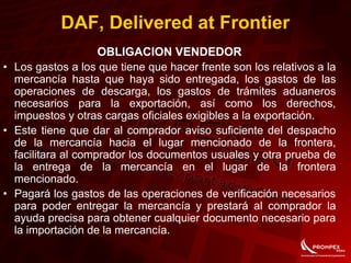 OBLIGACION VENDEDOR
• Los gastos a los que tiene que hacer frente son los relativos a la
mercancía hasta que haya sido entregada, los gastos de las
operaciones de descarga, los gastos de trámites aduaneros
necesarios para la exportación, así como los derechos,
impuestos y otras cargas oficiales exigibles a la exportación.
• Este tiene que dar al comprador aviso suficiente del despacho
de la mercancía hacia el lugar mencionado de la frontera,
facilitara al comprador los documentos usuales y otra prueba de
la entrega de la mercancía en el lugar de la frontera
mencionado.
• Pagará los gastos de las operaciones de verificación necesarios
para poder entregar la mercancía y prestará al comprador la
ayuda precisa para obtener cualquier documento necesario para
la importación de la mercancía.
DAF, Delivered at Frontier
 
