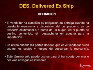 DES, Delivered Ex Ship
DEFINICION
• El vendedor ha cumplido su obligación de entrega cuando ha
puesto la mercancía a disposición del comprador o en un
trasporte multimodal o a bordo de un buque, en el puerto de
destino convenido, sin despacharla en aduana para la
importación.
• Se utiliza cuando las partes deciden que es el vendedor quien
asume los costes y riesgos de descargar la mercancía.
• Este término sólo puede usarse para el transporte por mar o
por vías navegables interiores.
 