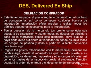 OBLIGACION COMPRADOR
• Este tiene que pagar el precio según lo dispuesto en el contrato
de compraventa, así como conseguir cualquier licencia de
importación, autorización oficial precisa y realizar todos los
trámites aduaneros necesarios para la importación.
• Tomar posesión de la mercancía tan pronto como ésta sea
puesta a su disposición y asumir todos los riesgos de pérdida o
daño de la mercancía desde este momento, salvo que no le
haya dado aviso suficiente al vendedor en donde asumirá todos
los riesgos de pérdida y daño a partir de la fecha convenida
para la entrega.
• Pagará los gastos relacionados con la mercancía, incluidos los
de descarga, desde el momento en que ha sido puesta a su
disposición, los derechos, impuestos y otras cargas oficiales, así
como los gastos de la inspección previa al embarque. También
aceptará la orden de entrega o el documento de transporte.
DES, Delivered Ex Ship
 
