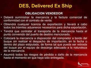 OBLIGACION VENDEDOR
• Deberá suministrar la mercancía y la factura comercial de
conformidad con el contrato de venta.
• Obtendrá cualquier licencia de exportación y llevará a cabo
todos los trámites aduaneros necesarios para dicha exportación.
• Tendrá que contratar el transporte de la mercancía hasta el
punto convenido del puerto de destino mencionado.
• Colocará la mercancía a disposición del comprador a bordo del
buque sin realizar el despacho de importación, en la fecha o
dentro del plazo estipulado, de forma tal que pueda ser retirada
del buque por el equipo de descarga adecuado a la naturaleza
de la mercancía.
• Asumirá todos los riesgos de pérdida o daño de la mercancía
hasta el momento en que haya sido entregada.
DES, Delivered Ex Ship
 