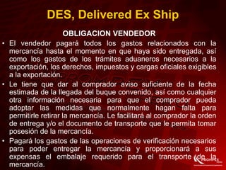 OBLIGACION VENDEDOR
• El vendedor pagará todos los gastos relacionados con la
mercancía hasta el momento en que haya sido entregada, así
como los gastos de los trámites aduaneros necesarios a la
exportación, los derechos, impuestos y cargas oficiales exigibles
a la exportación.
• Le tiene que dar al comprador aviso suficiente de la fecha
estimada de la llegada del buque convenido, así como cualquier
otra información necesaria para que el comprador pueda
adoptar las medidas que normalmente hagan falta para
permitirle retirar la mercancía. Le facilitará al comprador la orden
de entrega y/o el documento de transporte que le permita tomar
posesión de la mercancía.
• Pagará los gastos de las operaciones de verificación necesarios
para poder entregar la mercancía y proporcionará a sus
expensas el embalaje requerido para el transporte de la
mercancía.
DES, Delivered Ex Ship
 
