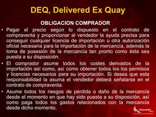 OBLIGACION COMPRADOR
• Pagar el precio según lo dispuesto en el contrato de
compraventa y proporcionar al vendedor la ayuda precisa para
conseguir cualquier licencia de importación u otra autorización
oficial necesaria para la importación de la mercancía, además la
toma de posesión de la mercancía tan pronto como ésta sea
puesta a su disposición.
• El comprador asume todos los costes derivados de la
importación así como, así como obtener todos los los permisos
y licencias necesarios para su importación. Si desea que esta
responsabilidad la asuma el vendedor deberá señalarse en el
contrato de compraventa.
• Asume todos los riesgos de pérdida o daño de la mercancía
desde el momento en que hay sido puesta a su disposición, así
como paga todos los gastos relacionados con la mercancía
desde dicho momento.
DEQ, Delivered Ex Quay
 