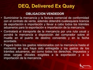 OBLIGACION VENDEDOR
• Suministrar la mercancía y la factura comercial de conformidad
con el contrato de venta, además obtendrá cualesquiera licencia
de exportación e importación y llevar a cabo todos los trámites
aduaneros para la exportación e importación de la mercancía.
• Contratará el transporte de la mercancía por una ruta usual y
pondrá la mercancía a disposición del comprador sobre el
muelle en el puerto de destino convenido y en la fecha
acordada.
• Pagará todos los gastos relacionados con la mercancía hasta el
momento en que haya sido entregada y los gastos de los
trámites aduaneros, así como todos los derechos, impuestos y
otras cargas oficiales exigibles a la exportación y a la
importación de la mercancía.
DEQ, Delivered Ex Quay
 