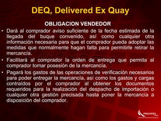 OBLIGACION VENDEDOR
• Dará al comprador aviso suficiente de la fecha estimada de la
llegada del buque convenido, así como cualquier otra
información necesaria para que el comprador pueda adoptar las
medidas que normalmente hagan falta para permitirle retirar la
mercancía.
• Facilitará al comprador la orden de entrega que permita al
comprador tomar posesión de la mercancía.
• Pagará los gastos de las operaciones de verificación necesarios
para poder entregar la mercancía, así como los gastos y cargas
contraídos por el comprador al obtener los documentos
requeridos para la realización del despacho de importación o
cualquier otra gestión precisada hasta poner la mercancía a
disposición del comprador.
DEQ, Delivered Ex Quay
 
