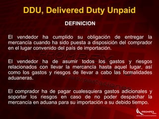DDU, Delivered Duty Unpaid
DEFINICION
El vendedor ha cumplido su obligación de entregar la
mercancía cuando ha sido puesta a disposición del comprador
en el lugar convenido del país de importación.
El vendedor ha de asumir todos los gastos y riesgos
relacionados con llevar la mercancía hasta aquel lugar, así
como los gastos y riesgos de llevar a cabo las formalidades
aduaneras.
El comprador ha de pagar cualesquiera gastos adicionales y
soportar los riesgos en caso de no poder despachar la
mercancía en aduana para su importación a su debido tiempo.
 