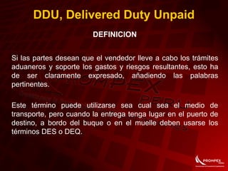 DDU, Delivered Duty Unpaid
DEFINICION
Si las partes desean que el vendedor lleve a cabo los trámites
aduaneros y soporte los gastos y riesgos resultantes, esto ha
de ser claramente expresado, añadiendo las palabras
pertinentes.
Este término puede utilizarse sea cual sea el medio de
transporte, pero cuando la entrega tenga lugar en el puerto de
destino, a bordo del buque o en el muelle deben usarse los
términos DES o DEQ.
 