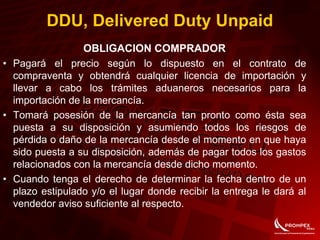 OBLIGACION COMPRADOR
• Pagará el precio según lo dispuesto en el contrato de
compraventa y obtendrá cualquier licencia de importación y
llevar a cabo los trámites aduaneros necesarios para la
importación de la mercancía.
• Tomará posesión de la mercancía tan pronto como ésta sea
puesta a su disposición y asumiendo todos los riesgos de
pérdida o daño de la mercancía desde el momento en que haya
sido puesta a su disposición, además de pagar todos los gastos
relacionados con la mercancía desde dicho momento.
• Cuando tenga el derecho de determinar la fecha dentro de un
plazo estipulado y/o el lugar donde recibir la entrega le dará al
vendedor aviso suficiente al respecto.
DDU, Delivered Duty Unpaid
 