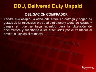 OBLIGACION COMPRADOR
• Tendrá que aceptar la adecuada orden de entrega y pagar los
gastos de la inspección previa al embarque y todos los gastos y
cargas en que se haya incurrido para la obtención de
documentos y reembolsará los efectuados por el vendedor al
prestar su ayuda al respecto.
DDU, Delivered Duty Unpaid
 