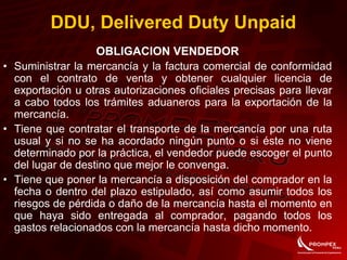 OBLIGACION VENDEDOR
• Suministrar la mercancía y la factura comercial de conformidad
con el contrato de venta y obtener cualquier licencia de
exportación u otras autorizaciones oficiales precisas para llevar
a cabo todos los trámites aduaneros para la exportación de la
mercancía.
• Tiene que contratar el transporte de la mercancía por una ruta
usual y si no se ha acordado ningún punto o si éste no viene
determinado por la práctica, el vendedor puede escoger el punto
del lugar de destino que mejor le convenga.
• Tiene que poner la mercancía a disposición del comprador en la
fecha o dentro del plazo estipulado, así como asumir todos los
riesgos de pérdida o daño de la mercancía hasta el momento en
que haya sido entregada al comprador, pagando todos los
gastos relacionados con la mercancía hasta dicho momento.
DDU, Delivered Duty Unpaid
 