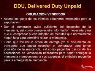 OBLIGACION VENDEDOR
• Asume los gasto de los trámites aduaneros necesarios para la
exportación.
• Dar al comprador aviso suficiente del despacho de la
mercancía, así como cualquier otra información necesaria para
que el comprador pueda adoptar las medidas que normalmente
hagan falta para permitirle retirar la mercancía.
• Tiene que facilitar la orden de entrega y/o el documento de
transporte que pueda necesitar el comprador para tomar
posesión de la mercancía, así como pagar los gastos de las
operaciones de verificación necesarios para poder entregar la
mercancía y proporcionar a sus expensas el embalaje requerido
para la entrega de la mercancía.
DDU, Delivered Duty Unpaid
 