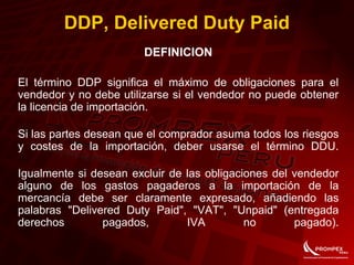DDP, Delivered Duty Paid
DEFINICION
El término DDP significa el máximo de obligaciones para el
vendedor y no debe utilizarse si el vendedor no puede obtener
la licencia de importación.
Si las partes desean que el comprador asuma todos los riesgos
y costes de la importación, deber usarse el término DDU.
Igualmente si desean excluir de las obligaciones del vendedor
alguno de los gastos pagaderos a la importación de la
mercancía debe ser claramente expresado, añadiendo las
palabras "Delivered Duty Paid", "VAT", "Unpaid" (entregada
derechos pagados, IVA no pagado).
 