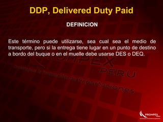 DDP, Delivered Duty Paid
DEFINICION
Este término puede utilizarse, sea cual sea el medio de
transporte, pero si la entrega tiene lugar en un punto de destino
a bordo del buque o en el muelle debe usarse DES o DEQ.
 