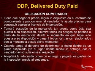 OBLIGACION COMPRADOR
• Tiene que pagar el precio según lo dispuesto en el contrato de
compraventa y proporcionar al vendedor la ayuda precisa para
conseguir cualquier licencia de importación.
• Tomará posesión de la mercancía tan pronto como ésta sea
puesta a su disposición, asumirá todos los riesgos de pérdida o
daño de la mercancía desde el momento en que haya sido
puesta a su disposición y pagará todos los gastos relacionados
con la mercancía desde dicho momento.
• Cuando tenga el derecho de determinar la fecha dentro de un
plazo estipulado y/o el lugar donde recibir la entrega, dar al
vendedor aviso suficiente al respecto.
• Aceptará la adecuada orden de entrega y pagará los gastos de
la inspección previa al embarque.
DDP, Delivered Duty Paid
 