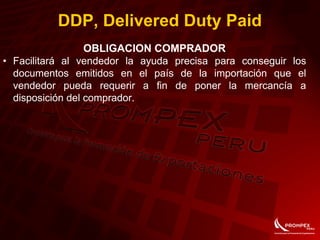OBLIGACION COMPRADOR
• Facilitará al vendedor la ayuda precisa para conseguir los
documentos emitidos en el país de la importación que el
vendedor pueda requerir a fin de poner la mercancía a
disposición del comprador.
DDP, Delivered Duty Paid
 