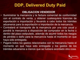OBLIGACION VENDEDOR
• Suministrar la mercancía y la factura comercial de conformidad
con el contrato de venta, y obtener cualesquiera licencias de
exportación e importación y llevando a cabo todos los trámites
aduaneros para la exportación e importación de la mercancía.
• Contratará el transporte de la mercancía por una ruta usual y
pondrá la mercancía a disposición del comprador en la fecha o
dentro del plazo estipulado, además de asumir todos los riesgos
de pérdida o daño para la mercancía hasta el momento en que
haya sido entregada.
• Pagará todos los gastos relacionados con la mercancía hasta el
momento en que haya sido entregada y los gastos de los
trámites aduaneros a menos que se hubiera acordado otra cosa.
DDP, Delivered Duty Paid
 