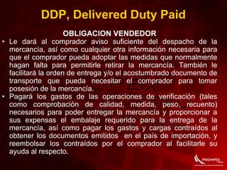 OBLIGACION VENDEDOR
• Le dará al comprador aviso suficiente del despacho de la
mercancía, así como cualquier otra información necesaria para
que el comprador pueda adoptar las medidas que normalmente
hagan falta para permitirle retirar la mercancía. También le
facilitará la orden de entrega y/o el acostumbrado documento de
transporte que pueda necesitar el comprador para tomar
posesión de la mercancía.
• Pagará los gastos de las operaciones de verificación (tales
como comprobación de calidad, medida, peso, recuento)
necesarios para poder entregar la mercancía y proporcionar a
sus expensas el embalaje requerido para la entrega de la
mercancía, así como pagar los gastos y cargas contraídos al
obtener los documentos emitidos en el país de importación, y
reembolsar los contraídos por el comprador al facilitarle su
ayuda al respecto.
DDP, Delivered Duty Paid
 