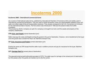 Incoterms 2000
Incoterms 2000 – International commercial terms
are a series of international sales terms, published by International Chamber of Commerce (ICC) and widely used in
international commercial transactions. They are used to divide transaction costs and responsibilities between buyer and
seller and reflect state-of-the-art transportation practices. They closely correspond to the U.N. Convention on Contracts
for the International Sale of Goods. The first version was introduced in 1936 and the present dates from 2000.
Liquidation
The process by which a company (or part of a company) is brought to an end, and the assets and property of the
company redistributed.
CFR Cost and Freight (named destination port)
Seller must pay the costs and freight to bring the goods to the port of destination. However, risk is transferred to the buyer
once the goods have crossed the ship's rail. Maritime transport only.
CIF Cost, Insurance and Freight (named destination port)
Exactly the same as CFR except that the seller must in addition procure and pay for insurance for the buyer. Maritime
transport only.
CPT Carriage Paid To (named place of destination)
The general/containerized/multimodal equivalent of CFR. The seller pays for carriage to the named point of destination,
but risk passes when the goods are handed over to the first carrier.
 