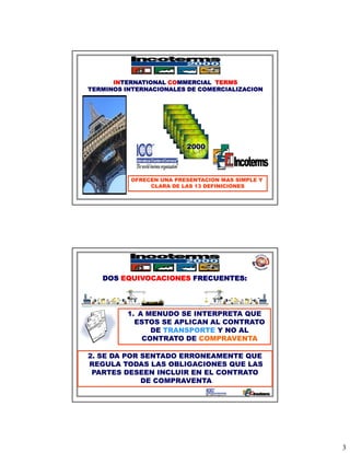 INTERNATIONAL COMMERCIAL TERMS
TERMINOS INTERNACIONALES DE COMERCIALIZACION



                    1936
                     1953
                      1967
                       1976
                        1980
                         1990
                          2000



          OFRECEN UNA PRESENTACION MAS SIMPLE Y
               CLARA DE LAS 13 DEFINICIONES




   DOS EQUIVOCACIONES FRECUENTES:




         1. A MENUDO SE INTERPRETA QUE
           ESTOS SE APLICAN AL CONTRATO
               DE TRANSPORTE Y NO AL
             CONTRATO DE COMPRAVENTA

2. SE DA POR SENTADO ERRONEAMENTE QUE
REGULA TODAS LAS OBLIGACIONES QUE LAS
 PARTES DESEEN INCLUIR EN EL CONTRATO
             DE COMPRAVENTA




                                                  3
 