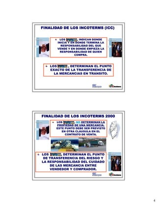FINALIDAD DE LOS INCOTERMS (ICC)


        LOS         , INDICAN DONDE
       INICIA Y EN DONDE TERMINA LA
         RESPONSABILIDAD DEL QUE
       VENDE Y EN DONDE EMPIEZA LA
         RESPONSABILIDAD DE QUIEN
                  COMPRA.



   LOS      , DETERMINAN EL PUNTO
   EXACTO DE LA TRANSFERENCIA DE
     LA MERCANCIAS EN TRANSITO.




FINALIDAD DE LOS INCOTERMS 2000
      LOS       , NO DETERMINAN LA
      PROPIEDAD DE UNA MERCANCIA,
      ESTE PUNTO DEBE SER PREVISTO
         EN OTRA CLAUSULA EN EL
           CONTRATO DE VENTA.
                        VENTA




LOS      , DETERMINAN EL PUNTO
 DE TRANSFERENCIA DEL RIESGO Y
LA RESPONSABILIDAD DEL CUIDADO
    DE LAS MERCANCIA ENTRE
    VENDEDOR Y COMPRADOR.




                                      4
 