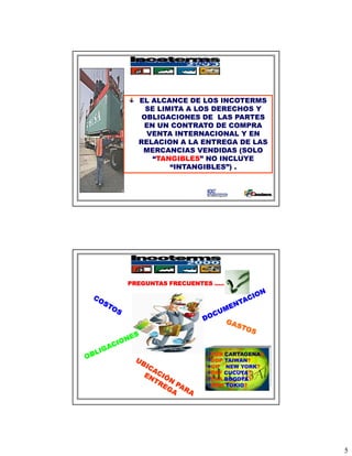 INCOTERMS 2000



  EL ALCANCE DE LOS INCOTERMS
    SE LIMITA A LOS DERECHOS Y
   OBLIGACIONES DE LAS PARTES
   EN UN CONTRATO DE COMPRA
    VENTA INTERNACIONAL Y EN
  RELACION A LA ENTREGA DE LAS
   MERCANCIAS VENDIDAS (SOLO
      “TANGIBLES” NO INCLUYE
          “INTANGIBLES”) .




PREGUNTAS FRECUENTES …..




                    FOB CARTAGENA?
                    DDP TAIWAN?
                    CIF NEW YORK?
                    DAF CUCUTA?
                    FCA BOGOTA?
                    EXW TOKIO?




                                     5
 