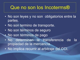 Que no son los  Incoterms ® No son leyes y no son  obligatorios entre la partes. No son termino de transporte. No son términos de seguro No son términos de pago No determinan la transferencia de la propiedad de la mercancía. No implica recurrir al arbitraje del CCI. 