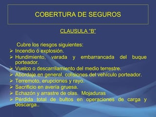 COBERTURA DE SEGUROS CLAUSULA “B”   Cubre los riesgos siguientes: Incendio ó explosión. Hundimiento, varada y embarrancada del buque porteador. Vuelco o descarrilamiento del medio terrestre. Abordaje en general, colisiones del vehículo porteador. Terremoto, erupciones y rayo. Sacrificio en avería gruesa. Echazón y arrastre de olas.  Mojaduras Pérdida total de bultos en operaciones de carga y descarga.. 
