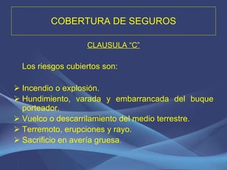 COBERTURA DE SEGUROS CLAUSULA “C” Los riesgos cubiertos son: Incendio o explosión. Hundimiento, varada y embarrancada del buque porteador. Vuelco o descarrilamiento del medio terrestre. Terremoto, erupciones y rayo. Sacrificio en avería gruesa . 