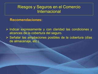 Riesgos y Seguros en el Comercio Internacional Recomendaciones:  Indicar expresamente y con claridad las condiciones y alcances de la cobertura del seguro. Señalar las ampliaciones posibles de la cobertura (días de almacenaje, etc.) 