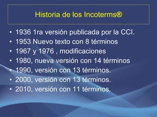 Historia de los Incoterms ® 1936 1ra versión publicada por la CCI. 1953 Nuevo texto con 8 términos 1967 y 1976 , modificaciones 1980, nueva versión con 14 términos 1990, versión con 13 términos. 2000, versión con 13 términos. 2010, versión con 11 términos. 