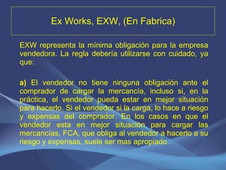 Ex Works, EXW, (En Fabrica) EXW representa la mínima obligación para la empresa vendedora. La regla debería utilizarse con cuidado, ya que: a)  El vendedor no tiene ninguna obligación ante el comprador de cargar la mercancía, incluso si, en la práctica, el vendedor pueda estar en mejor situación para hacerlo. Si el vendedor si la carga, lo hace a riesgo y expensas del comprador. En los casos en que el vendedor esta en mejor situación para cargar las mercancías, FCA, que obliga al vendedor a hacerlo a su riesgo y expensas, suele ser mas apropiado.   