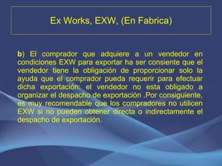 Ex Works, EXW, (En Fabrica) b ) El comprador que adquiere a un vendedor en condiciones EXW para exportar ha ser consiente que el vendedor tiene la obligación de proporcionar solo la ayuda que el comprador pueda requerir para efectuar dicha exportación: el vendedor no esta obligado a organizar el despacho de exportación .Por consiguiente, es muy recomendable que los compradores no utilicen EXW si no pueden obtener directa o indirectamente el despacho de exportación. 