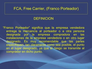 FCA, Free Carrier, (Franco Porteador) DEFINICION “ Franco Porteador” significa que la empresa vendedora entrega la mercancía al porteador o a otra persona designada por la empresa compradora en las instalaciones de la empresa vendedora o en otro lugar designado. Es muy recomendable que las partes especifiquen, tan claramente como sea posible, el punto en el lugar designado, ya que el riesgo se transmite al comprador en dicho punto.   