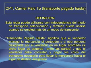 CPT, Carrier Paid To (transporte pagado hasta) DEFINICION   Esta regla puede utilizarse con independencia del modo de transporte seleccionado y también puede usarse cuando se emplea más de un modo de transporte.   “ Transporte Pagado Hasta” significa que el vendedor entrega la mercancía al porteador o a otra persona designada por el vendedor en un lugar acordado (si dicho lugar se acuerda  entre las partes) y que el vendedor debe contratar y pagar los cotos del transporte necesario para llevar la mercancía hasta el lugar de destino  designado 