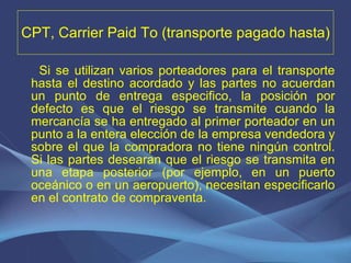 CPT, Carrier Paid To (transporte pagado hasta) Si se utilizan varios porteadores para el transporte hasta el destino acordado y las partes no acuerdan un punto de entrega especifico, la posición por defecto es que el riesgo se transmite cuando la mercancía se ha entregado al primer porteador en un punto a la entera elección de la empresa vendedora y sobre el que la compradora no tiene ningún control. Si las partes desearan que el riesgo se transmita en una etapa posterior (por ejemplo, en un puerto oceánico o en un aeropuerto), necesitan especificarlo en el contrato de compraventa. 