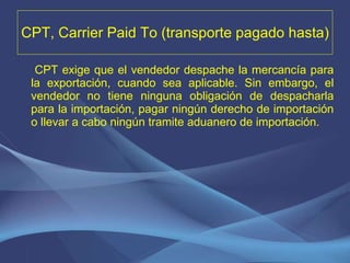 CPT, Carrier Paid To (transporte pagado hasta) CPT exige que el vendedor despache la mercancía para la exportación, cuando sea aplicable. Sin embargo, el vendedor no tiene ninguna obligación de despacharla para la importación, pagar ningún derecho de importación o llevar a cabo ningún tramite aduanero de importación. 
