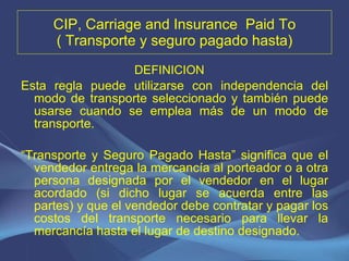 CIP, Carriage and Insurance  Paid To ( Transporte y seguro pagado hasta) DEFINICION  Esta regla puede utilizarse con independencia del modo de transporte seleccionado y también puede usarse cuando se emplea más de un modo de transporte.   “ Transporte y Seguro Pagado Hasta” significa que el vendedor entrega la mercancía al porteador o a otra persona designada por el vendedor en el lugar acordado (si dicho lugar se acuerda entre las partes) y que el vendedor debe contratar y pagar los costos del transporte necesario para llevar la mercancía hasta el lugar de destino designado. 