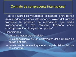 Contrato de compraventa internacional “ Es el acuerdo de voluntades celebrado  entre partes domiciliadas en países diferentes, a través del cual se transfiere la posesión de mercancías que serán transportadas a otro territorio, teniendo como contraprestación el pago de un precio.” Condiciones: Venta de mercancías tangibles El establecimiento de los contratantes debe situarse en países distintos. La mercancía debe entregarse en un país distinto del que se encuentra. 