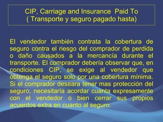 CIP, Carriage and Insurance  Paid To ( Transporte y seguro pagado hasta) El vendedor también contrata la cobertura de seguro contra el riesgo del comprador de perdida o daño causados a la mercancía durante el transporte. El comprador debería observar que, en condiciones CIP, se exige al vendedor que obtenga el seguro solo por una cobertura mínima. Si el comprador deseara tener mas protección del seguro, necesitaría acordar cuanta expresamente con el vendedor o bien cerrar sus propios acuerdos extra en cuanto al seguro. 