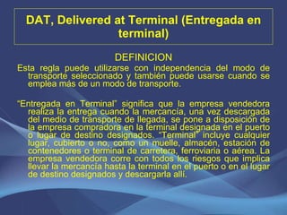 DAT, Delivered at Terminal (Entregada en terminal) DEFINICION Esta regla puede utilizarse con independencia del modo de transporte seleccionado y también puede usarse cuando se emplea más de un modo de transporte. “ Entregada en Terminal” significa que la empresa vendedora realiza la entrega cuando la mercancía, una vez descargada del medio de transporte de llegada, se pone a disposición de la empresa compradora en la terminal designada en el puerto o lugar de destino designados. “Terminal” incluye cualquier lugar, cubierto o no, como un muelle, almacén, estación de contenedores o terminal de carretera, ferroviaria o aérea. La empresa vendedora corre con todos los riesgos que implica llevar la mercancía hasta la terminal en el puerto o en el lugar de destino designados y descargarla allí.   