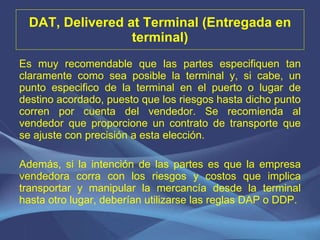 DAT, Delivered at Terminal (Entregada en terminal) Es muy recomendable que las partes especifiquen tan claramente como sea posible la terminal y, si cabe, un punto especifico de la terminal en el puerto o lugar de destino acordado, puesto que los riesgos hasta dicho punto corren por cuenta del vendedor. Se recomienda al vendedor que proporcione un contrato de transporte que se ajuste con precisión a esta elección.   Además, si la intención de las partes es que la empresa vendedora corra con los riesgos y costos que implica transportar y manipular la mercancía desde la terminal hasta otro lugar, deberían utilizarse las reglas DAP o DDP. 