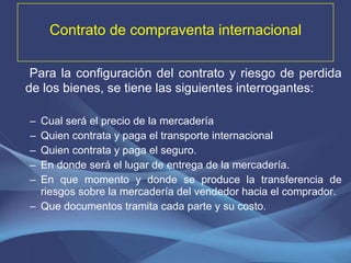 Contrato de compraventa internacional Para la configuración del contrato y riesgo de perdida de los bienes, se tiene las siguientes interrogantes: Cual será el precio de la mercadería Quien contrata y paga el transporte internacional Quien contrata y paga el seguro. En donde será el lugar de entrega de la mercadería. En que momento y donde se produce la transferencia de riesgos sobre la mercadería del vendedor hacia el comprador. Que documentos tramita cada parte y su costo. 