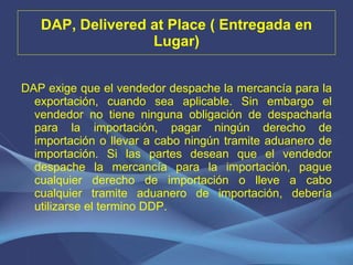DAP, Delivered at Place ( Entregada en Lugar) DAP exige que el vendedor despache la mercancía para la exportación, cuando sea aplicable. Sin embargo el vendedor no tiene ninguna obligación de despacharla para la importación, pagar ningún derecho de importación o llevar a cabo ningún tramite aduanero de importación. Si las partes desean que el vendedor despache la mercancía para la importación, pague cualquier derecho de importación o lleve a cabo cualquier tramite aduanero de importación, debería utilizarse el termino DDP. 